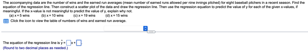 The accompanying data are the number of wins and the earned run averages (mean number of earned runs allowed per nine innings pitched) for eight baseball pitchers in a recent season. Find the
equation of the regression line. Then construct a scatter plot of the data and draw the regression line. Then use the regression equation to predict the value of y for each of the given x-values, if
meaningful. If the x-value is not meaningful to predict the value of y, explain why not.
(a) x = 5 wins
(b) x = 10 wins
(c) x = 19 wins
(d) x = 15 wins
Click the icon to view the table of numbers of wins and earned run average.
The equation of the regression line is y =
(Round to two decimal places as needed.)
X +
0