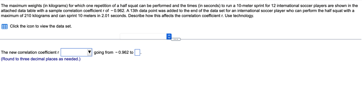 The maximum weights (in kilograms) for which one repetition of a half squat can be performed and the times (in seconds) to run a 10-meter sprint for 12 international soccer players are shown in the
attached data table with a sample correlation coefficient r of -0.962. A 13th data point was added to the end of the data set for an international soccer player who can perform the half squat with a
maximum of 210 kilograms and can sprint 10 meters in 2.01 seconds. Describe how this affects the correlation coefficient r. Use technology.
Click the icon to view the data set.
The new correlation coefficient r
(Round to three decimal places as needed.)
going from 0.962 to
