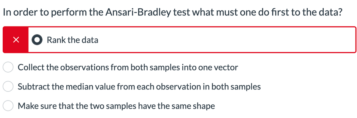 In order to perform the Ansari-Bradley test what must one do first to the data?
×
Rank the data
Collect the observations from both samples into one vector
Subtract the median value from each observation in both samples
Make sure that the two samples have the same shape