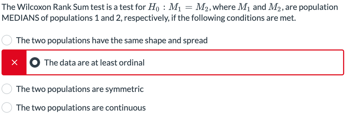 The Wilcoxon Rank Sum test is a test for H₁ : M₁ = M2, where M₁ and M₂, are population
MEDIANS of populations 1 and 2, respectively, if the following conditions are met.
The two populations have the same shape and spread
X
The data are at least ordinal
The two populations are symmetric
The two populations are continuous