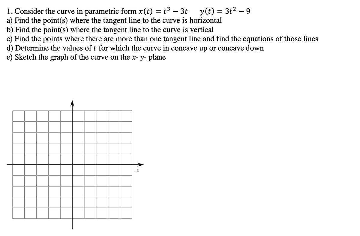 1. Consider the curve in parametric form x (t)
= : t³ - 3t y(t) = 3t²
a) Find the point(s) where the tangent line to the curve is horizontal
-
X
9
b) Find the point(s) where the tangent line to the curve is vertical
c) Find the points where there are more than one tangent line and find the equations of those lines
d) Determine the values of t for which the curve in concave up or concave down
e) Sketch the graph of the curve on the x- y- plane