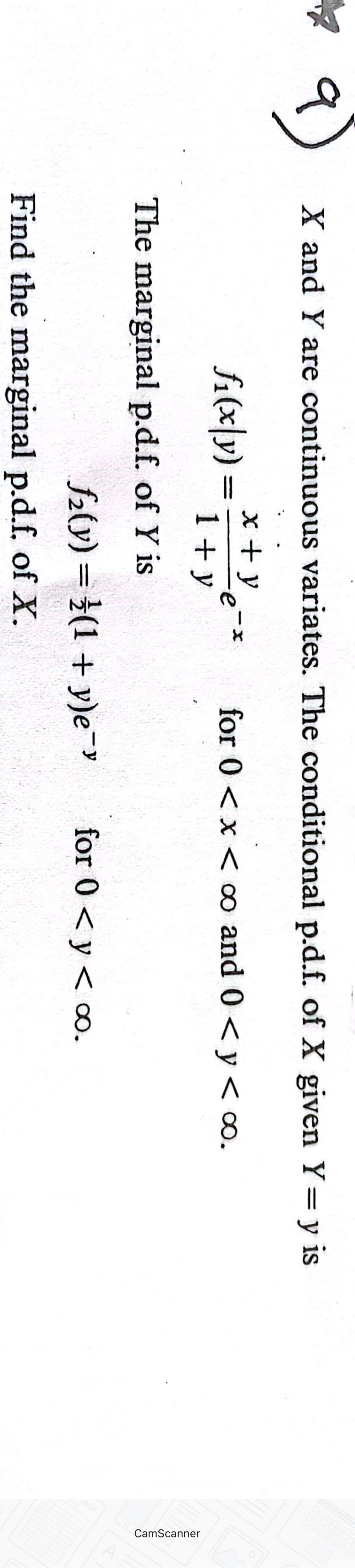 a
X and Y are continuous variates. The conditional p.d.f. of X given Y = y is
Yé
for 0 < x < ∞o and 0 < y < ∞0.
fi(x|y)=
x + y
1+ y
The marginal p.d.f. of Y is
X
f₂(y) = (1+y)e-y
Find the marginal p.d.f. of X.
for 0 < y < ∞o.
CamScanner