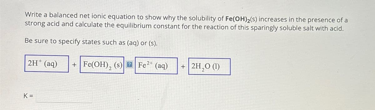 Write a balanced net ionic equation to show why the solubility of Fe(OH)2(s) increases in the presence of a
strong acid and calculate the equilibrium constant for the reaction of this sparingly soluble salt with acid.
Be sure to specify states such as (aq) or (s).
2H+ (aq)
+ Fe(OH), (s) Fe2+ (aq)
+ 2H2O (1)
K =