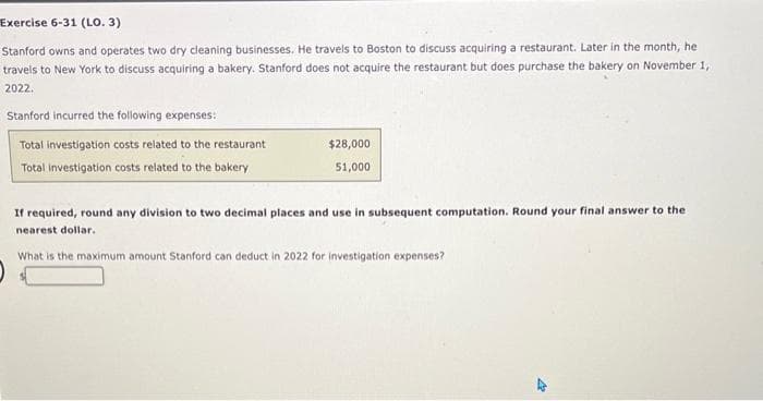 Exercise 6-31 (LO. 3)
Stanford owns and operates two dry cleaning businesses. He travels to Boston to discuss acquiring a restaurant. Later in the month, he
travels to New York to discuss acquiring a bakery. Stanford does not acquire the restaurant but does purchase the bakery on November 1,
2022.
Stanford incurred the following expenses:
Total investigation costs related to the restaurant
Total Investigation costs related to the bakery
$28,000
51,000
If required, round any division to two decimal places and use in subsequent computation. Round your final answer to the
nearest dollar.
What is the maximum amount Stanford can deduct in 2022 for investigation expenses?
AR