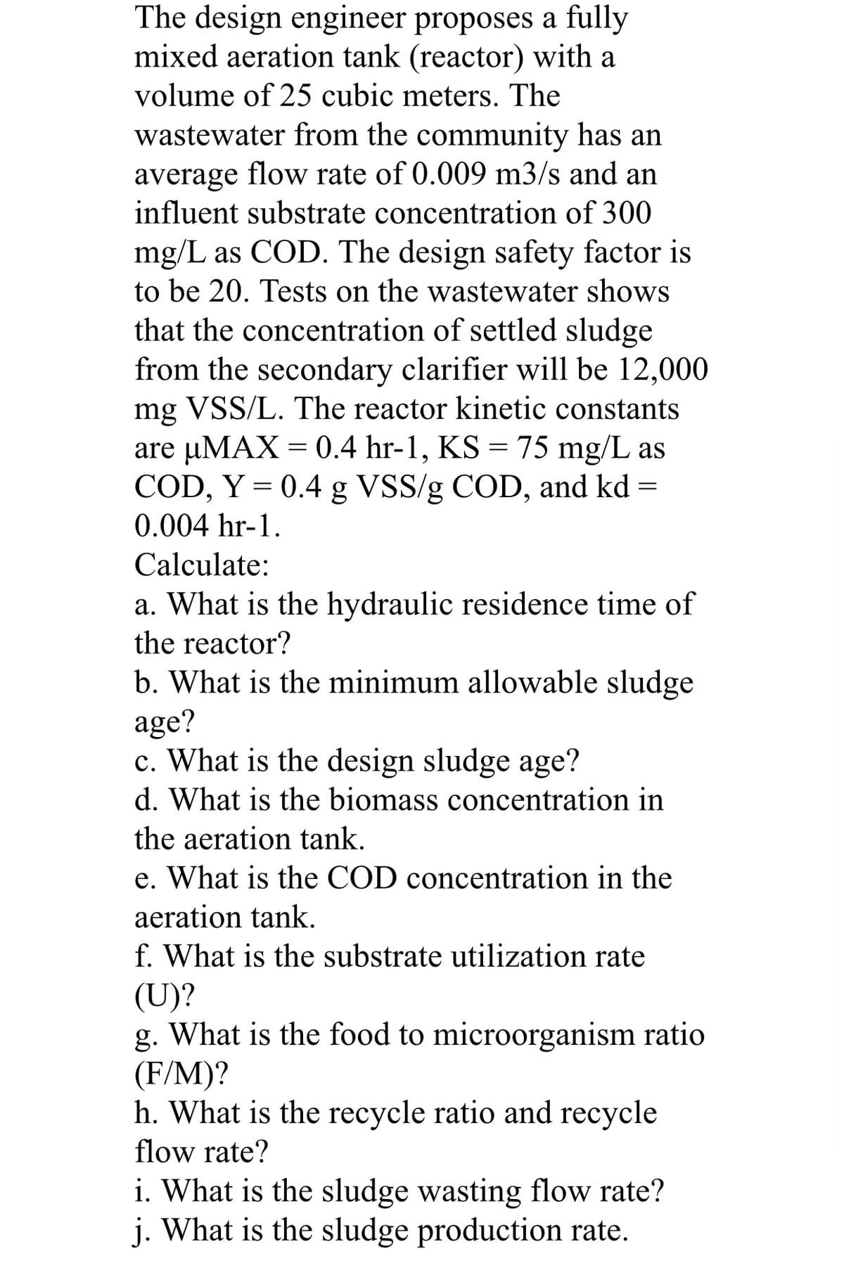 The design engineer proposes a fully
mixed aeration tank (reactor) with a
volume of 25 cubic meters. The
wastewater from the community has an
average flow rate of 0.009 m3/s and an
influent substrate concentration of 300
mg/L as COD. The design safety factor is
to be 20. Tests on the wastewater shows
that the concentration of settled sludge
from the secondary clarifier will be 12,000
mg VSS/L. The reactor kinetic constants
are uMAX = 0.4 hr-1, KS = 75 mg/L as
COD, Y = 0.4 g VSS/g COD, and kd =
0.004 hr-1.
Calculate:
a. What is the hydraulic residence time of
the reactor?
b. What is the minimum allowable sludge
age?
c. What is the design sludge age?
d. What is the biomass concentration in
the aeration tank.
e. What is the COD concentration in the
aeration tank.
f. What is the substrate utilization rate
(U)?
g. What is the food to microorganism ratio
(F/M)?
h. What is the recycle ratio and recycle
flow rate?
i. What is the sludge wasting flow rate?
j. What is the sludge production rate.
