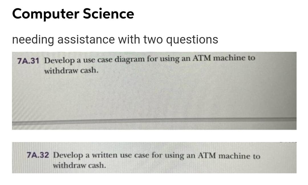 Computer Science
needing assistance with two questions
7A.31 Develop a use case diagram for using an ATM machine to
withdraw cash.
7A.32 Develop a written use case for using an ATM machine to
withdraw cash.
