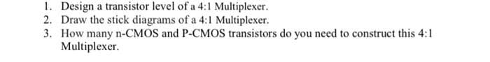 1. Design a transistor level of a 4:1 Multiplexer.
2. Draw the stick diagrams of a 4:1 Multiplexer.
3. How many n-CMOS and P-CMOS transistors do you need to construct this 4:1
Multiplexer.
