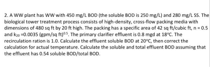 2. A WW plant has ww with 450 mg/L BOD (the soluble BOD is 250 mg/L) and 280 mg/L SS. The
biological tower treatment process consists of high-density, cross-flow packing media with
dimensions of 480 sq ft by 20 ft high. The packing has a specific area of 42 sq ft/cubic ft, n = 0.5
and k20 =0.0035 (gpm/sq ft)05. The primary clarifier effluent is 0.8 mgd at 18°C. The
recirculation ration is 1.0. Calculate the effluent soluble BOD at 20°C, then correct the
calculation for actual temperature. Calculate the soluble and total effluent BOD assuming that
the effluent has 0.54 soluble BOD/total BOD.
