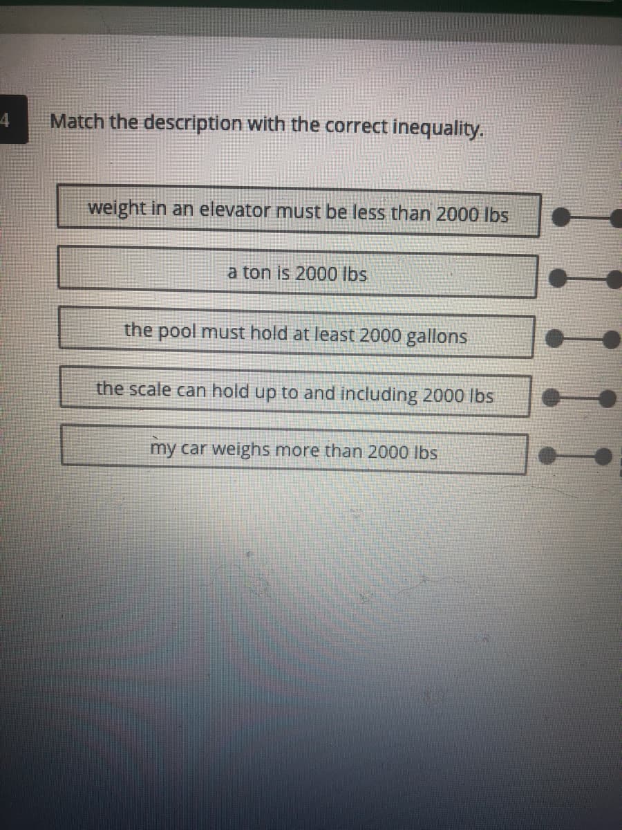 4
Match the description with the correct inequality.
weight in an elevator must be less than 2000 lbs
a ton is 2000 lbs
the pool must hold at least 2000 gallons
the scale can hold up to and including 2000 lbs
my car weighs more than 2000 lbs
