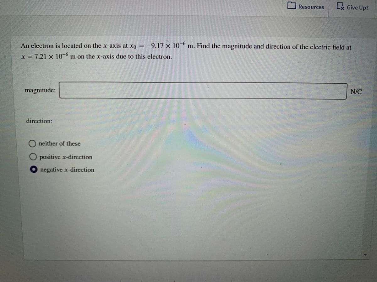 Resources
Lx Give Up?
An electron is located on the x-axis at xo -9.17 x 10 m. Find the magnitude and direction of the electric field at
x = 7.21 x 10 m on the x-axis due to this electron.
magnitude:
N/C
direction:
neither of these
O positive x-direction
negative x-direction
