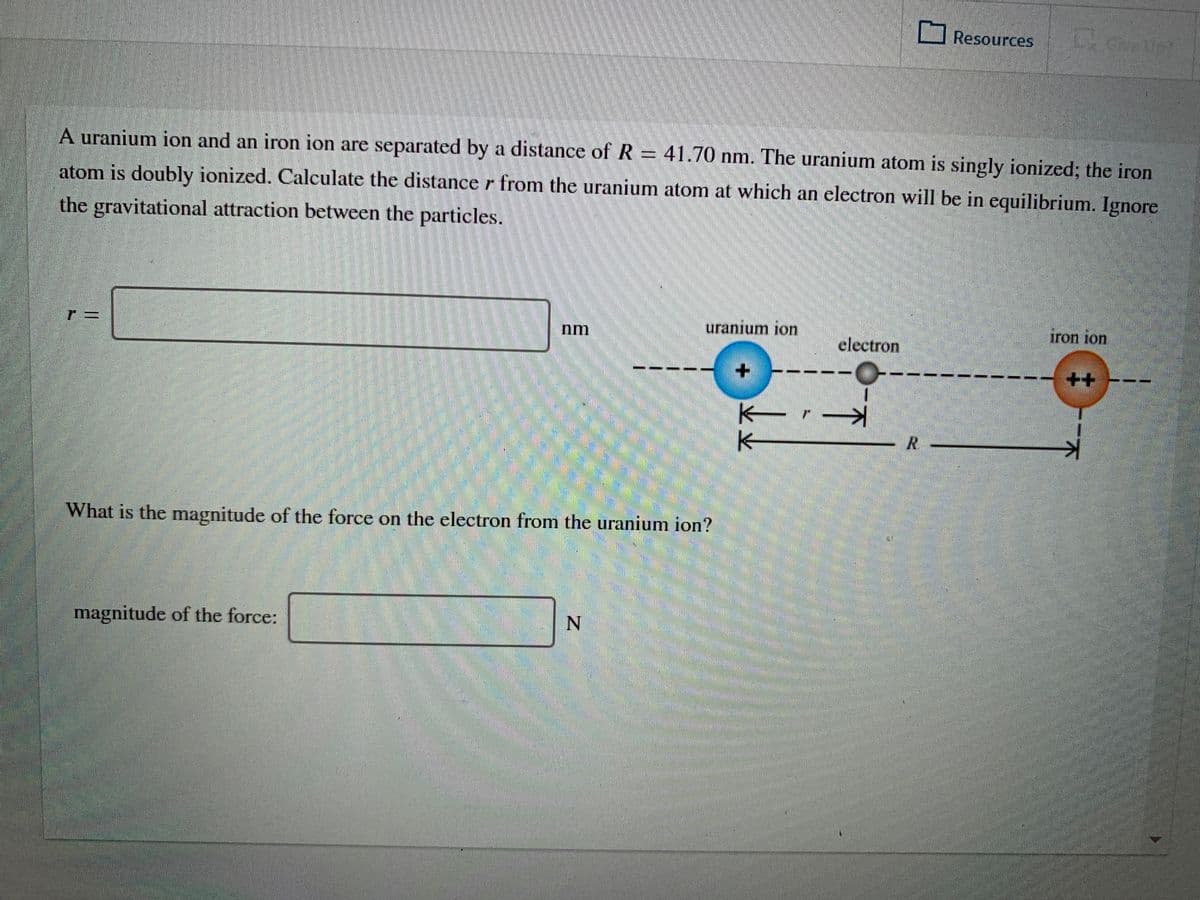 U Resources
A uranium ion and an iron ion are separated by a distance of R = 41.70 nm. The uranium atom is singly ionized; the iron
atom is doubly ionized. Calculate the distance r from the uranium atom at which an electron will be in equilibrium. Ignore
the gravitational attraction between the particles.
uranium ion
iron ion
nm
electron
++
R.
What is the magnitude of the force on the electron from the uranium ion?
magnitude of the force:
