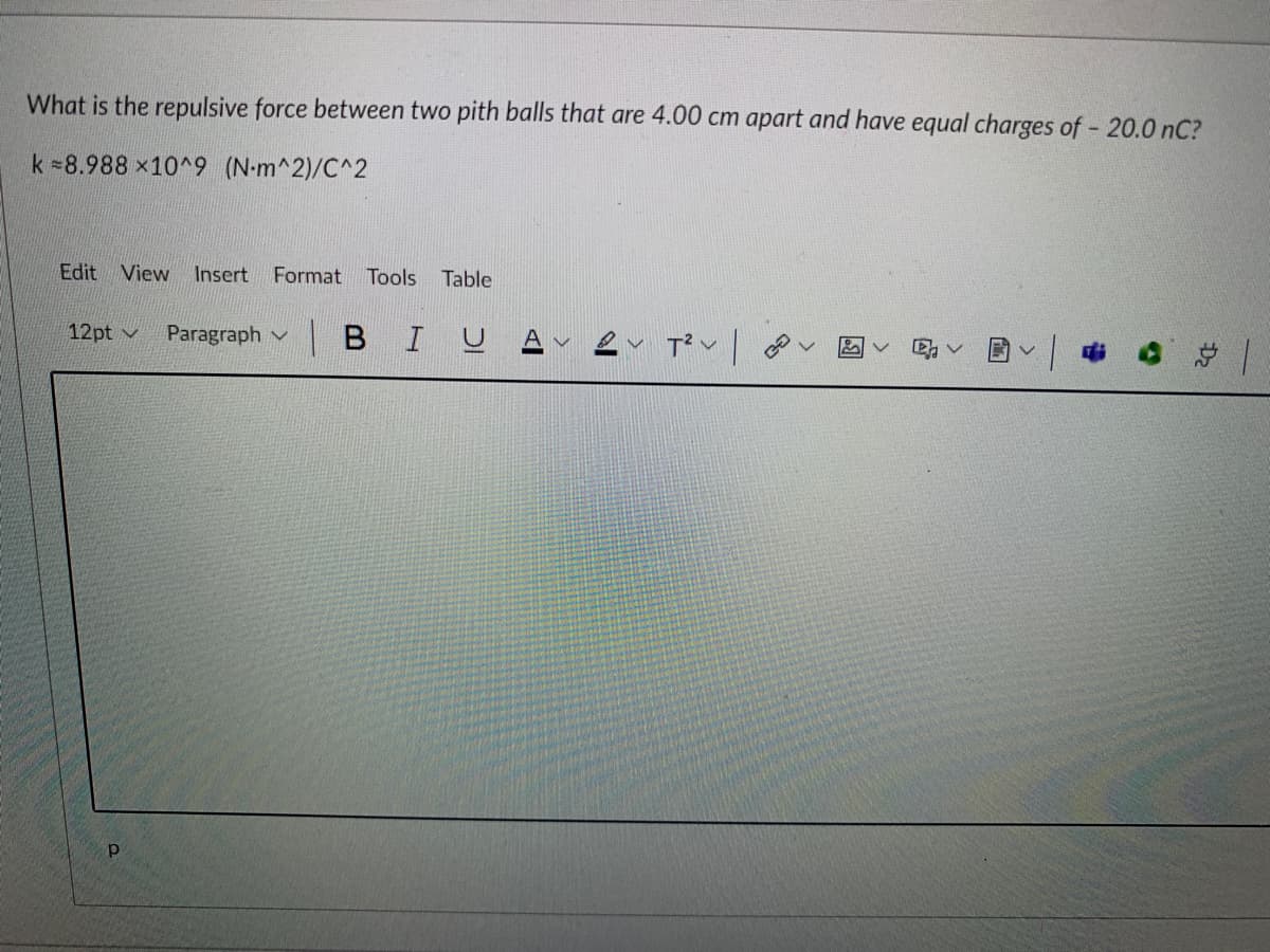 What is the repulsive force between two pith balls that are 4.00 cm apart and have equal charges of - 20.0 nC?
k =8.988 x10^9 (N-m^2)/C^2
Edit View Insert
Format
Tools
Table
12pt v
Paragraph v
|BIUA v
总|
