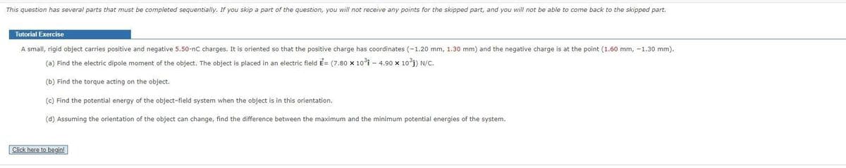 This question has several parts that must be completed sequentially. If you skip a part of the question, you will not receive any points for the skipped part, and you will not be able to come back to the skipped part.
Tutorial Exercise
A small, rigid object carries positive and negative 5.50-nC charges. It is oriented so that the positive charge has coordinates (-1.20 mm, 1.30 mm) and the negative charge is at the point (1.60 mm, -1.30 mm).
(a) Find the electric dipole moment of the object. The object is placed in an electric field E=(7.80 × 10³1 - 4.90 × 10³1) N/C.
(b) Find the torque acting on the object.
(c) Find the potential energy of the object-field system when the object is in this orientation.
(d) Assuming the orientation of the object can change, find the difference between the maximum and the minimum potential energies of the system.
Click here to begin!