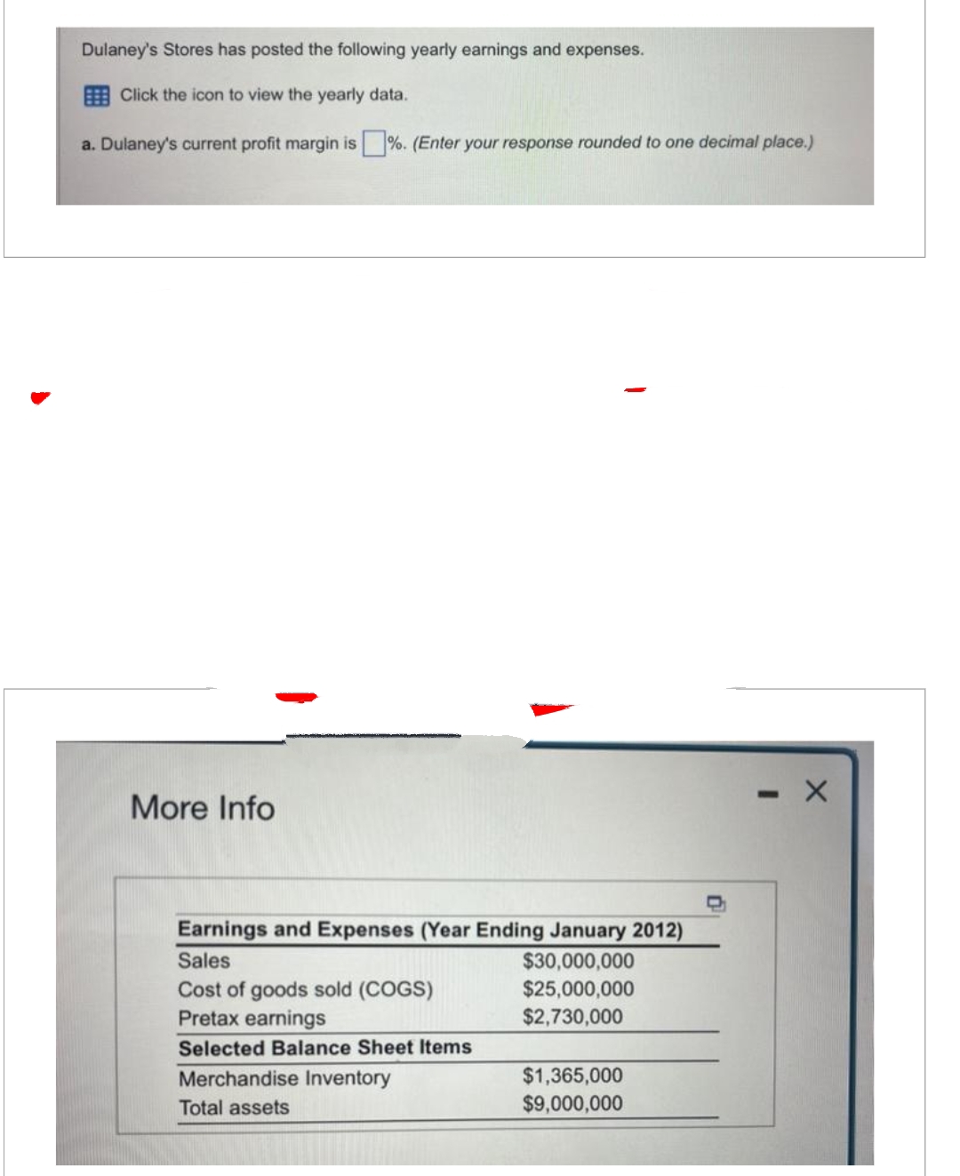 Dulaney's Stores has posted the following yearly earnings and expenses.
Click the icon to view the yearly data.
a. Dulaney's current profit margin is%. (Enter your response rounded to one decimal place.)
More Info
Earnings and Expenses (Year Ending January 2012)
$30,000,000
$25,000,000
$2,730,000
Sales
Cost of goods sold (COGS)
Pretax earnings
Selected Balance Sheet Items
Merchandise Inventory
Total assets
$1,365,000
$9,000,000
X