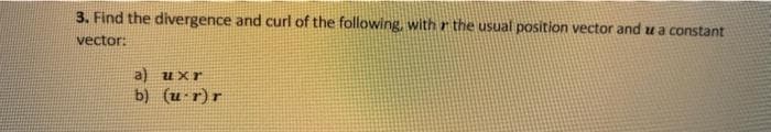 3. Find the divergence and curl of the following, with r the usual position vector and u a constant
vector:
a) uxr
b) (u-r)r