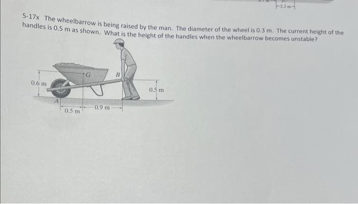 5-17x The wheelbarrow is being raised by the man. The diameter of the wheel is 0.3 m. The current height of the
handles is 0.5 m as shown. What is the height of the handles when the wheelbarrow becomes unstable?
0,6 m
0.5 m
G
0.9 m
B
-2.3m-
0.5 m