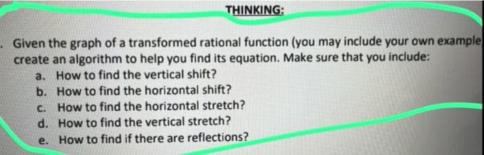 THINKING:
Given the graph of a transformed rational function (you may include your own example
create an algorithm to help you find its equation. Make sure that you include:
a. How to find the vertical shift?
b.
c.
How to find the horizontal shift?
How to find the horizontal stretch?
d. How to find the vertical stretch?
e. How to find if there are reflections?