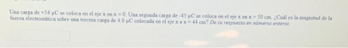 Una carga de +54 µC se coloca en el eje x en x=0. Una segunda carga de -45 µC se coloca en el eje x en x= 50 cm. ¿Cuál es la magnitud de la
fuerza electrostática sobre una tercera carga de 4.0 aC colocada en el eje xa x = 44 cm? De su respuesta en números enteros