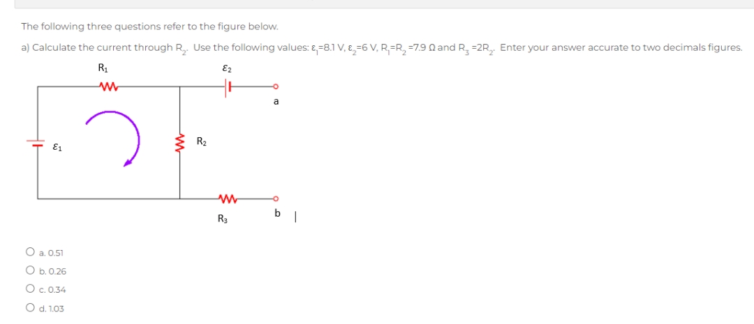 The following three questions refer to the figure below.
a) Calculate the current through R₂. Use the following values: &,-8.1 V, ₂-6 V, R=R₂=7.90 and R₂ =2R₂. Enter your answer accurate to two decimals figures.
E₂
R₁
ww
E1
O a. 0.51
O b. 0.26
O c.0.34
O d. 1.03
R₂
www
R3
a
bl