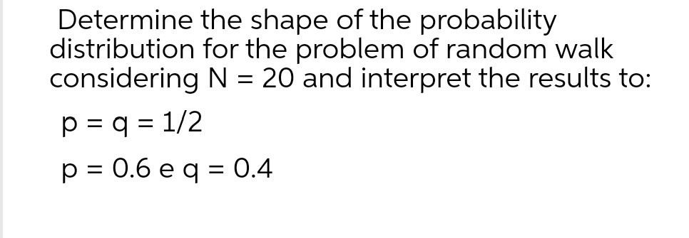 Determine
distribution
the shape of the probability
for the problem of random walk
considering N = 20 and interpret the results to:
p = q = 1/2
p = 0.6 e q = 0.4