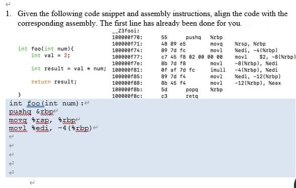 1. Given the following code snippet and assembly instructions, align the code with the
corresponding assembly. The first line has already been done for you.
-_23fooi:
100000f70:
55
pushq
%rbp
%rsp, %rbp
%edi, -4(%rbp)
movl
100000f71:
48 89 e5
movq
int foolint num){
int val = 2;
89 7d fc
100000f74:
100000f77:
100000f7e:
int result = val num; 10000e181:
movl
c7 45 f8 02 ee ee 00
movl
imull
movl
movl
$2, -8(%rbp)
-8(%rbp), %edi
-4(%rbp), %edi
%edi, -12(%rbp)
-12 (%rbp), %eax
8b 7d f8
ef af 7d fc
100000f85:
100000f88:
89 7d f4
return result;
8b 45 f4
100000f8b:
5d
%rbp
popa
retq
100000f8c:
c3
int foo (int num) :
Rushg &rbp
movg rsp, trbp
movl šedi, -4 (8rbp)e
