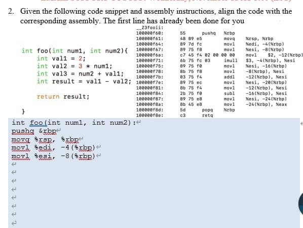 2. Given the following code snippet and assembly instructions, align the code with the
corresponding assembly. The first line has already been done for you
23fooii:
10000er68:
55
pusha
Krbp
10000ef61:
48 89 e5
Krsp, Krbp
89 7d fc
mova
movl
10000ef64:
%edi, -4(%rbp)
%esi, -8(%rbp)
movl
$3, -4(%rbp), %esi
%esi, -16(%rbp)
-8(Krbp), %esi
-12(Xrbp), Nesi
Kesi, -20(%rbp)
-12(Xrbp), Xesi
-16(Nrbp), %esi
%esi, -24 (%rbp)
-24 (%rbp), %eax
10000ef67:
movl
c7 45 14 02 ee ee ee
imull
movl
movl
89 75 18
int foo(int num1, int num2){
int val1 = 2;
int val2 = 3 * num1;
int val3 = num2 + val1;
int result = val1 - val2; 1e000e17e:
10000ef6a:
$2, -12(Nrbp)
100000f71:
6b 75 fc 03
10000ef75:
18000ef78:
89 75 fe
8b 75 f8
03 75 14
addl
movl
movl
10000ef7b:
89 75 ec
8b 75 f4
2b 75 fe
10000er81:
10000ef84:
subl
return result;
89 75 e8
8b 45 e8
5d
movl
movl
10000er87:
10000ef8a:
10000ef8d:
}
Krbp
popa
1000eef8e:
c3
reta
int foo (int numl, int num2) :
pushg &rbp
movg trsp, rbp
movl tedi,
movl sesi, -8 (8rbp) e
-4 (rbp)e
www w
