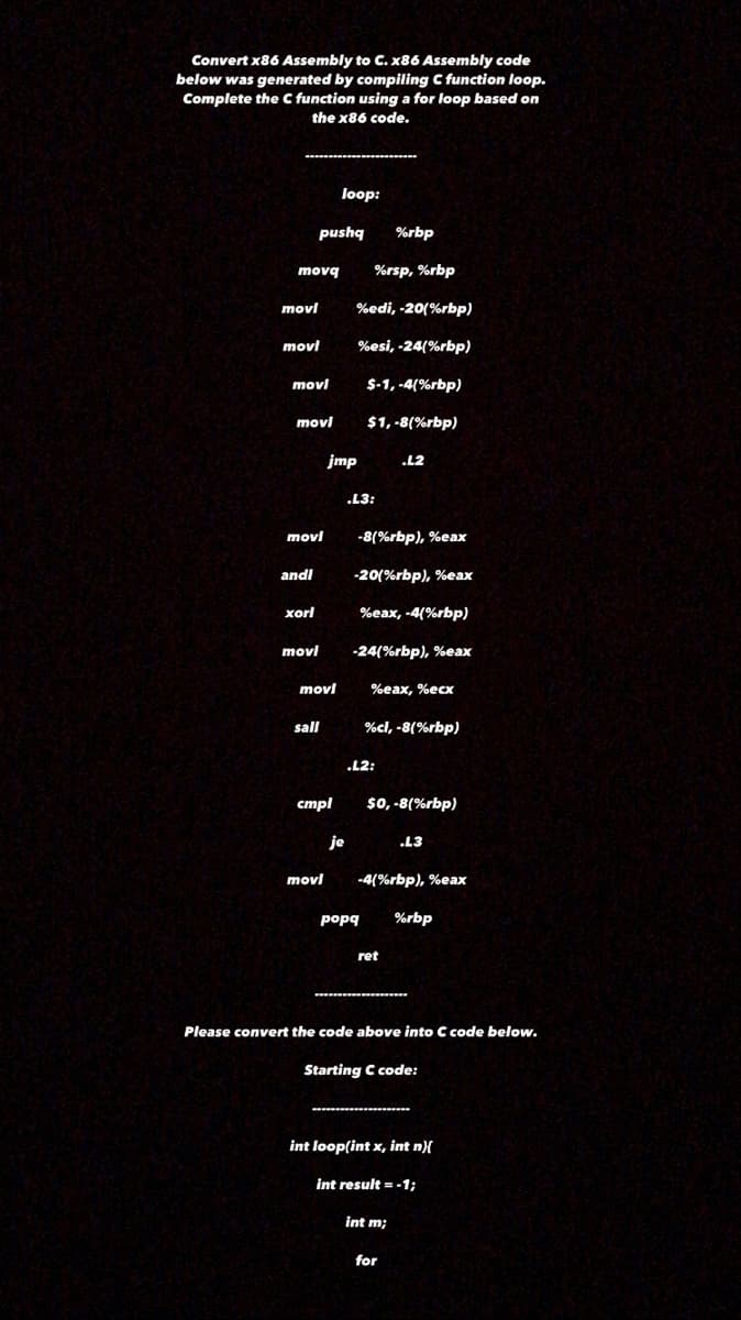 Convert x86 Assembly to C. x86 Assembly code
below was generated by compiling C function loop.
Complete the C function using a for loop based on
the x86 code.
loop:
pushq
%rbp
movq
%rsp, %rbp
movl
%edi, -20(%rbp)
movl
%esi, -24(%rbp)
movl
$-1, -4(%rbp)
movl
$1, -8(%rbp)
jmp
.L2
.L3:
movl
-8(%rbp), %eax
andl
-20(%rbp), %eax
xorl
%eax, -4(%rbp)
movl
-24(%rbp), %eax
movl
%eax, %ecx
sall
%cl, -8(%rbp)
.L2:
стрl
$0, -8(%rbp)
je
.L3
movl
-4(%rbp), %eax
popq
%rbp
ret
Please convert the code above into C code below.
Starting C code:
int loop(int x, int n){
int result = -1;
int m;
for
