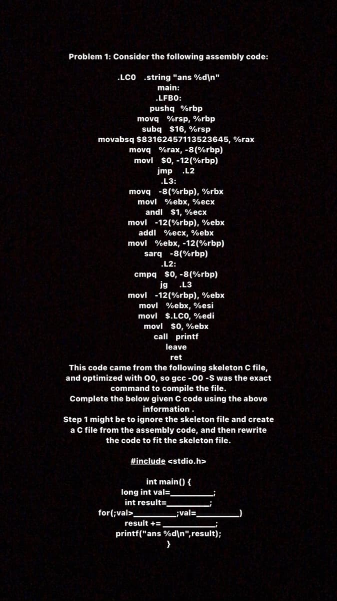 Problem 1: Consider the following assembly code:
.LCO .string "ans %d\n"
main:
.LFBO:
pushq %rbp
movq %rsp, %rbp
subq $16, %rsp
movabsq $83162457113523645, %rax
movq %rax, -8(%rbp)
movl $0, -12(%rbp)
jmp .L2
.L3:
movq -8(%rbp), %rbx
movl %ebx, %ecx
andl $1, %ecx
movl -12(%rbp), %ebx
addl %ecx, %ebx
movl %ebx, -12(%rbp)
sarq -8(%rbp)
.L2:
cmpq $0, -8(%rbp)
jg
.L3
movl -12(%rbp), %ebx
movl %ebx, %esi
movl $.LCO, %edi
movl $0, %ebx
call printf
leave
ret
This code came from the following skeleton C file,
and optimized with 00, so gcc -00 -S was the exact
command to compile the file.
Complete the below given C code using the above
information.
Step 1 might be to ignore the skeleton file and create
a C file from the assembly code, and then rewrite
the code to fit the skeleton file.
#include <stdio.h>
int main() {
long int val=
int result=
for(;val>.
val=.
result +=
printf("ans %d\n",result);
}
