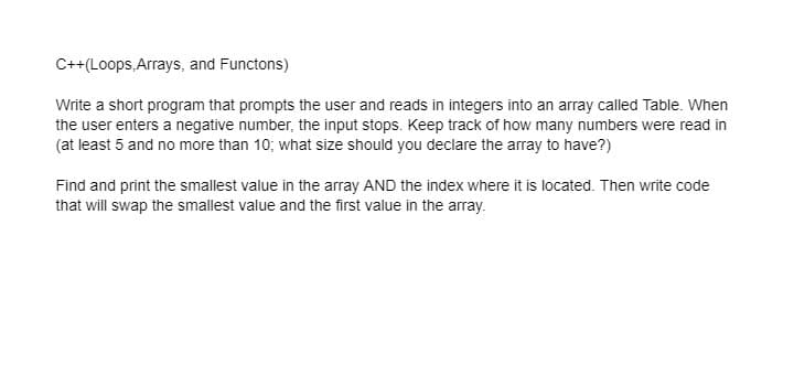 C++(Loops, Arrays, and Functons)
Write a short program that prompts the user and reads in integers into an array called Table. When
the user enters a negative number, the input stops. Keep track of how many numbers were read in
(at least 5 and no more than 10; what size should you declare the array to have?)
Find and print the smallest value in the array AND the index where it is located. Then write code
that will swap the smallest value and the first value in the array.
