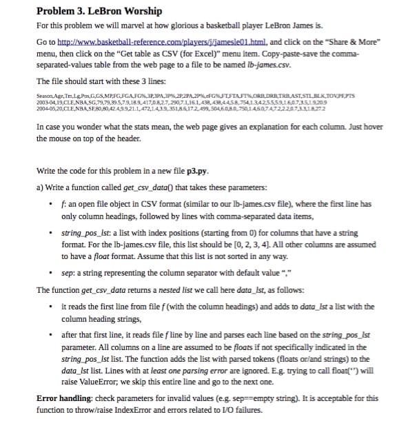 Problem 3. LeBron Worship
For this problem we will marvel at how glorious a basketball player LeBron James is.
Go to http://www.basketball-reference.com/players/jamesle01.html, and click on the "Share & More"
menu, then click on the “Get table as CSV (for Excel)" menu item. Copy-paste-save the comma-
separated-values table from the web page to a file to be named Ib-james.csv.
The file should start with these 3 lines:
Season, Age, Tm,Lg Pas,G,GS,MPFG,PGA,FG%,3P,3PA,3P%,2P.2PA,2P%,eFG%,FTFIAFT%,ORB,DRB, TRBAST, STLBLK,TOVPEPTS
2003-04,19,CLE,NBA,SG,79,79,39.5,7.9,18.9,417,0.8,2.7,290,7.1,16.1,438, 438,4.4,5.8,754,1.34255,59,16,0.7,35,19.209
2004-05,20,CLE,NBA, SF,80,80,424,9.9,21.1,472,1.4,3.9.351,85,17.2,499,504,6.0,8.0,750,14,507472,22,0.7,331872
In case you wonder what the stats mean, the web page gives an explanation for each column. Just hover
the mouse on top of the header.
Write the code for this problem in a new file p3.py.
a) Write a function called get_csv_data) that takes these parameters:
• f: an open file object in CSV format (similar to our Ib-james.csv file), where the first line has
only column headings, followed by lines with comma-separated data items,
• string_pos_Ist: a list with index positions (starting from 0) for columns that have a string
format. For the lb-james.csv file, this list should be (0, 2, 3, 4). All other columns are assumed
to have a float format. Assume that this list is not sorted in any way.
• sep: a string representing the column separator with default value ","
The function get_csv_data returns a nested list we call here data_Ist, as follows:
• i reads the first line from file f (with the column headings) and adds to data_lst a list with the
column heading strings,
• after that first line, it reads file f line by line and parses each line based on the string pos_Ist
parameter. All columns on a line are assumed to be floats if not specifically indicated in the
string pos_Ist list. The function adds the list with parsed tokens (floats orland strings) to the
data_Ist list. Lines with at least one parsing error are ignored. E.g. trying to call float(") will
raise ValueError; we skip this entire line and go to the next one.
Error handling: check parameters for invalid values (e.g. sep==empty string). It is acceptable for this
function to throw/raise IndexError and errors related to I/O failures.
