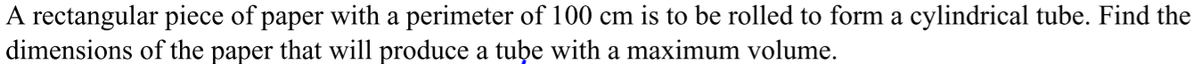 A rectangular piece of paper with a perimeter of 100 cm is to be rolled to form a cylindrical tube. Find the
dimensions of the paper that will produce a tube with a maximum volume.
