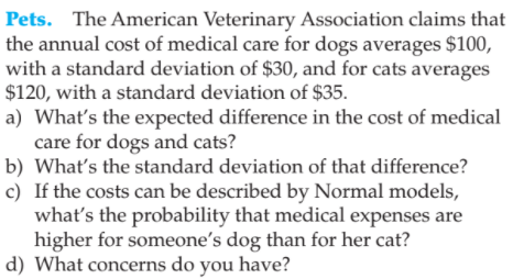 Pets. The American Veterinary Association claims that
the annual cost of medical care for dogs averages $100,
with a standard deviation of $30, and for cats averages
$120, with a standard deviation of $35.
a) What's the expected difference in the cost of medical
care for dogs and cats?
b) Whať's the standard deviation of that difference?
c) If the costs can be described by Normal models,
what's the probability that medical expenses are
higher for someone's dog than for her cat?
d) What concerns do you have?
