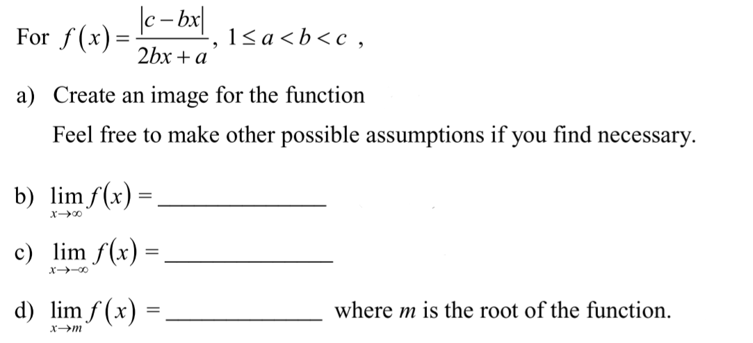 |c- bx
For f(x) =
1< a <b<c,
2bx + a
a) Create an image for the function
Feel free to make other possible assumptions if you find necessary.
b) lim f(x) :
X00
c) lim f(x) =
x-00
d) lim f (x)
where m is the root of the function.
x→m
