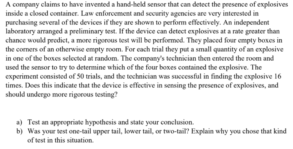 A company claims to have invented a hand-held sensor that can detect the presence of explosives
inside a closed container. Law enforcement and security agencies are very interested in
purchasing several of the devices if they are shown to perform effectively. An independent
laboratory arranged a preliminary test. If the device can detect explosives at a rate greater than
chance would predict, a more rigorous test will be performed. They placed four empty boxes in
the corners of an otherwise empty room. For each trial they put a small quantity of an explosive
in one of the boxes selected at random. The company's technician then entered the room and
used the sensor to try to determine which of the four boxes contained the explosive. The
experiment consisted of 50 trials, and the technician was successful in finding the explosive 16
times. Does this indicate that the device is effective in sensing the presence of explosives, and
should undergo more rigorous testing?
a) Test an appropriate hypothesis and state your conclusion.
b) Was your test one-tail upper tail, lower tail, or two-tail? Explain why you chose that kind
of test in this situation.
