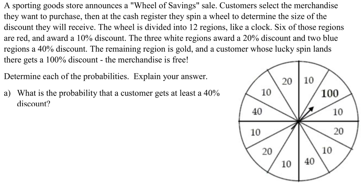 A sporting goods store announces a "Wheel of Savings" sale. Customers select the merchandise
they want to purchase, then at the cash register they spin a wheel to determine the size of the
discount they will receive. The wheel is divided into 12 regions, like a clock. Six of those regions
are red, and award a 10% discount. The three white regions award a 20% discount and two blue
regions a 40% discount. The remaining region is gold, and a customer whose lucky spin lands
there gets a 100% discount - the merchandise is free!
Determine each of the probabilities. Explain your answer.
10
a) What is the probability that a customer gets at least a 40%
10
100
discount?
40
10
10
20
20
10
10 | 40
20
