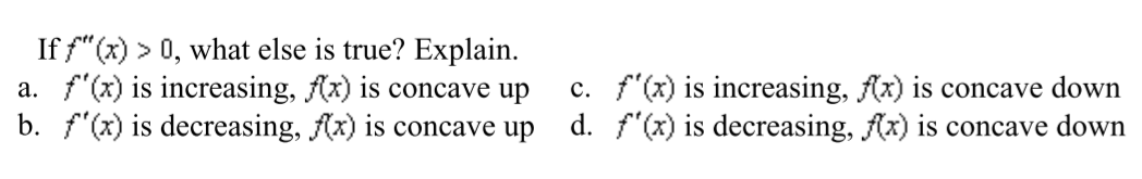 If f"(x) > 0, what else is true? Explain.
a. f'(x) is increasing, Ax) is concave up
b. f"(x) is decreasing, (x) is concave up
c. f'(x) is increasing, f(x) is concave down
d. f'(x) is decreasing, (x) is concave down
