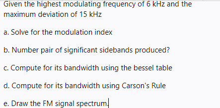 Given the highest modulating frequency of 6 kHz and the
maximum deviation of 15 kHz
a. Solve for the modulation index
b. Number pair of significant sidebands produced?
c. Compute for its bandwidth using the bessel table
d. Compute for its bandwidth using Carson's Rule
e. Draw the FM signal spectrum,
