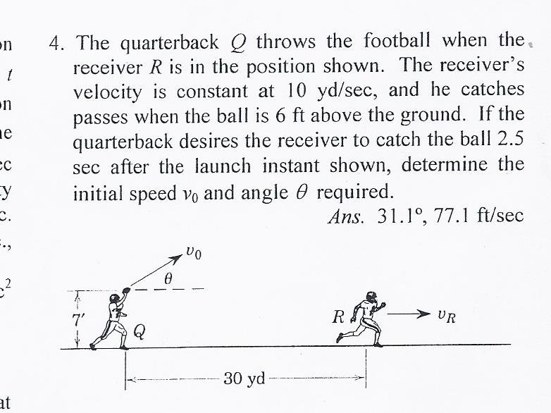 4. The quarterback Q throws the football when the.
receiver R is in the position shown. The receiver's
velocity is constant at 10 yd/sec, and he catches
passes when the ball is 6 ft above the ground. If the
quarterback desires the receiver to catch the ball 2.5
sec after the launch instant shown, determine the
initial speed vo and angle 0 required.
on
on
ne
Ans. 31.1°, 77.1 ft/sec
,2
7'
R
> UR
Q
30 yd
at
