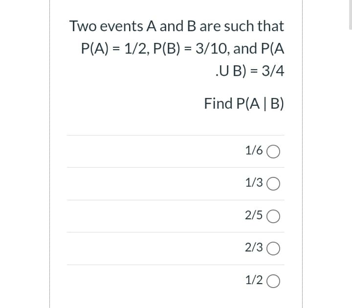 Two events A and B are such that
P(A) = 1/2, P(B) = 3/10, and P(A
.U B) = 3/4
Find P(A | B)
1/6 O
1/3 O
2/5 O
2/3 O
1/2 O
