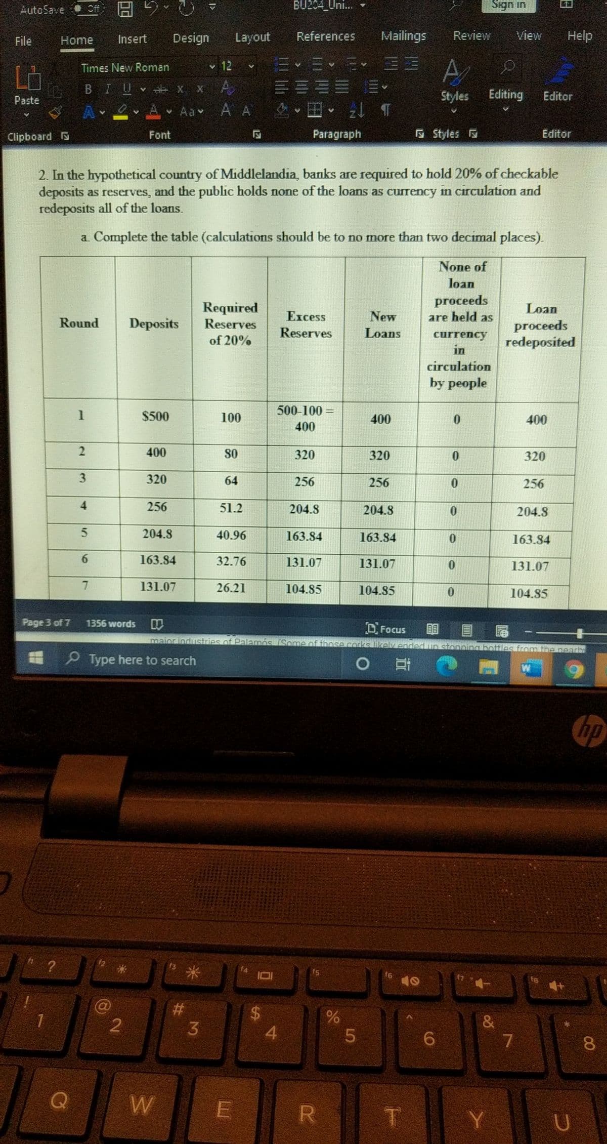 AutoSave Cff H 5-
BU2C4_Uni.
Sign in
File
Home
Insert
Design
Layout
References
Mailings
Review
View
Help
v 12 v E E E EE
A
Times New Roman
Ld
BIU x x A EEEE
Aa A A 2 T
Paste
Styles
Editing
Editor
Clipboard S
Font
Paragraph
E Styles
Editor
2. In the hypothetical country of Middlelandia, banks are required to hold 20% of checkable
deposits as reserves, and the public holds none of the loans as currency in circulation and
redeposits all of the loans.
a Complete the table (calculations should be to no more than two decimal places).
None of
loan
proceeds
Required
Reserves
Loan
Еxcess
New
are held as
Round
Deposits
proceeds
redeposited
Reserves
Loans
currency
in
of 20%
circulation
by people
500-100 =
%3|
$500
100
400
400
400
2
400
80
320
320
320
3
320
64
256
256
256
4
256
51.2
204.8
204.8
0.
204.8
204.8
40.96
163.84
163.84
163.84
163.84
32.76
131.07
131.07
131.07
131.07
26.21
104.85
104.85
104.85
Page 3 of 7
1356 words
OFocus
maior industries of Palamós (Some of those corks likely ended up stonnina bottles from the nearb
E P Type here to search
米
23
1
6.
8.
W
R
Y
%24
12
3.
