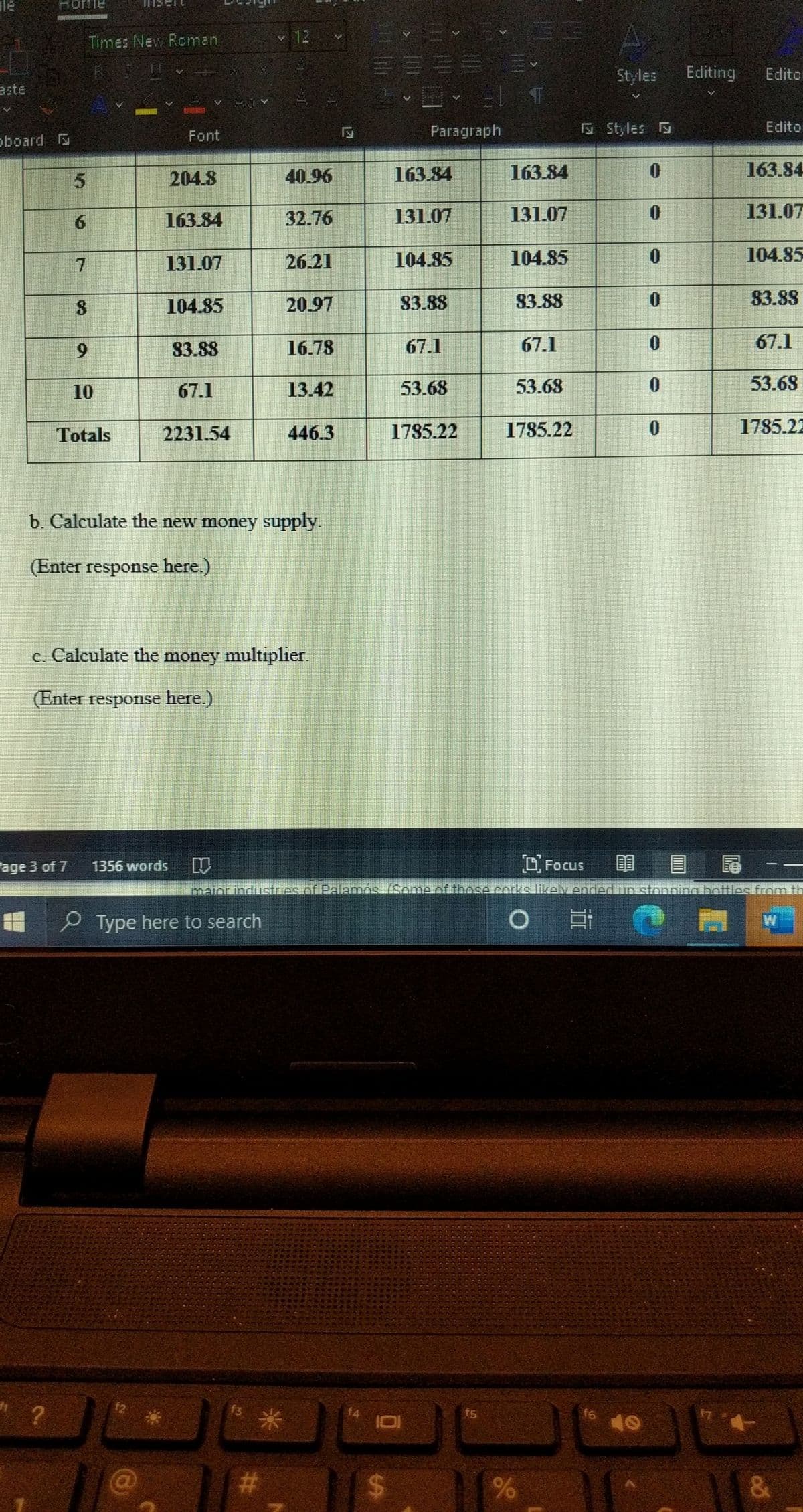 Honie
Times New Roman
12
Styles
Editing
Edito
aste
Paragraph
E Styles
Edito
oboard
Font
5.
204.8
40.96
163.84
163.84
163.84
6.
163.84
32.76
131.07
131.07
131.07
7.
131.07
26.21
104.85
104.85
104.85
8
104.85
20.97
83.88
83.88
83.88
9.
83.88
16.78
67.1
67.1
67.1
10
67.1
13.42
53.68
53.68
53.68
Totals
2231.54
446.3
1785.22
1785.22
1785.22
b. Calculate the new money supply.
(Enter response here.)
c. Calculate the money multiplıer.
(Enter response here.)
Fage 3 of 7
D Focus
尾
1356 words
maiorindustries of PalamnósSomelof those corks likely ended in stonning bottiles fromith
P Type here to search
O
f2
f5
f6
40
23
%24
&
