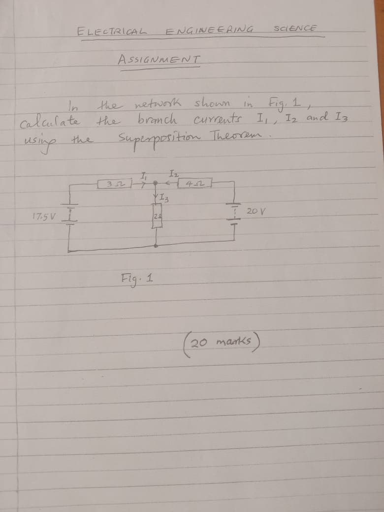 ELECTRICAL
ENGINEERING
SCIENCE
ASSIGNMENT
the network shown in Fig. 1,
branch currents I₁, 12 and 13.
In
Calculate the
using
the
Superposition Theorem
17.5V I
32
I₁
12
42
YIZ
1
Fig. 1
20 V
(20 marks)