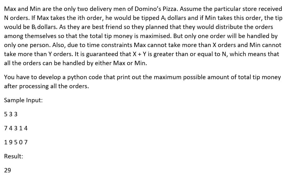 Max and Min are the only two delivery men of Domino's Pizza. Assume the particular store received
N orders. If Max takes the ith order, he would be tipped Aj dollars and if Min takes this order, the tip
would be B¡ dollars. As they are best friend so they planned that they would distribute the orders
among themselves so that the total tip money is maximised. But only one order will be handled by
only one person. Also, due to time constraints Max cannot take more than X orders and Min cannot
take more than Y orders. It is guaranteed that X + Y is greater than or equal to N, which means that
all the orders can be handled by either Max or Min.
You have to develop a python code that print out the maximum possible amount of total tip money
after processing all the orders.
Sample Input:
533
74314
19507
Result:
29
