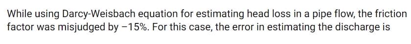 While using Darcy-Weisbach equation for estimating head loss in a pipe flow, the friction
factor was misjudged by -15%. For this case, the error in estimating the discharge is
