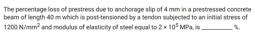 The percentage loss of prestress due to anchorage slip of 4 mm in a prestressed concrete
beam of length 40 m which is post-tensioned by a tendon subjected to an initial stress of
1200 N/mm2 and modulus of elasticity of steel equal to 2 x 105 MPa, is
%.
