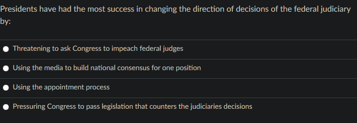 Presidents have had the most success in changing the direction of decisions of the federal judiciary
by:
Threatening to ask Congress to impeach federal judges
Using the media to build national consensus for one position
Using the appointment process
Pressuring Congress to pass legislation that counters the judiciaries decisions
