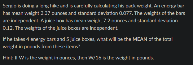 Sergio is doing a long hike and is carefully calculating his pack weight. An energy bar
has mean weight 2.37 ounces and standard deviation 0.077. The weights of the bars
are independent. A juice box has mean weight 7.2 ounces and standard deviation
0.12. The weights of the juice boxes are independent.
If he takes 4 energy bars and 5 juice boxes, what will be the MEAN of the total
weight in pounds from these items?
Hint: If W is the weight in ounces, then W/16 is the weight in pounds.
