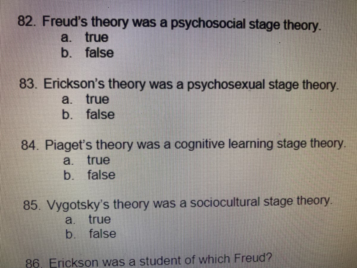 82. Freud's theory was a psychosocial stage theory.
a. true
b. false
83. Erickson's theory was a psychosexual stage theory.
a. true
b. false
84 Piaget's theory was a cognitive learning stage theory
a. true
b. false
85. Vygotsky's theory was a sociocultural stage theory.
a.
true
b.
false
86 Erickson was a student of which Freud?
