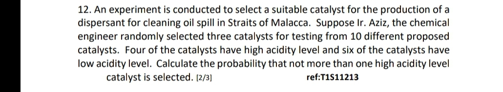 12. An experiment is conducted to select a suitable catalyst for the production of a
dispersant for cleaning oil spill in Straits of Malacca. Suppose Ir. Aziz, the chemical
engineer randomly selected three catalysts for testing from 10 different proposed
catalysts. Four of the catalysts have high acidity level and six of the catalysts have
low acidity level. Calculate the probability that not more than one high acidity level
catalyst is selected. [2/3]
ref:T1S11213