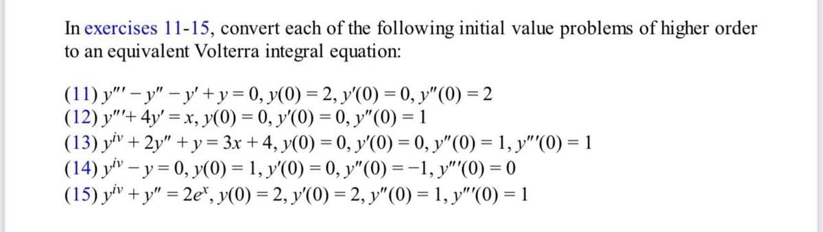 In exercises 11-15, convert each of the following initial value problems of higher order
to an equivalent Volterra integral equation:
(11) y" - y" -y' + y = 0, y(0) = 2, y'(0) = 0, y" (0) = 2
(12) y"+ 4y = x, y(0) = 0, y'(0) = 0, y" (0) = 1
(13) yiv + 2y" +y = 3x + 4, y(0) = 0, y'(0) = 0, y″(0) = 1, y"'(0) = 1
(14) yiv - y = 0, y(0) = 1, y'(0) = 0, y″(0) = −1, y"'(0) = 0
(15) yiv +y"=2e, y(0) = 2, y'(0) = 2, y"(0) = 1, y"'(0) = 1